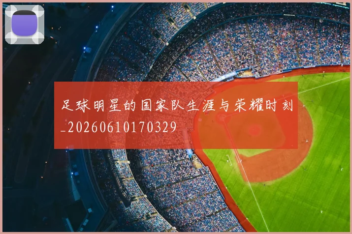 足球明星的国家队生涯与荣耀时刻_20260610170329