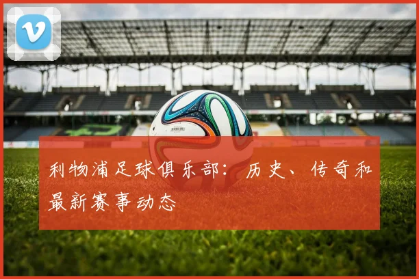 利物浦足球俱乐部:历史、传奇和最新赛事动态