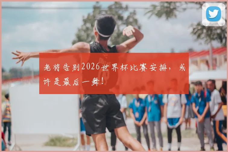 老将告别2026世界杯比赛安排,或许是最后一舞!