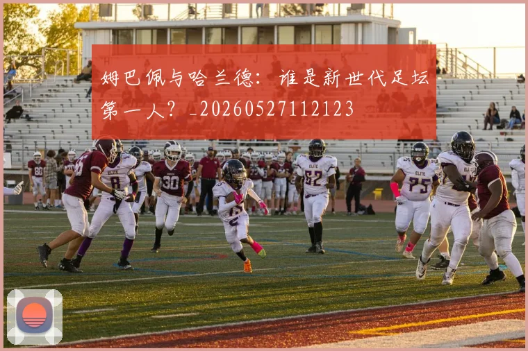 姆巴佩与哈兰德：谁是新世代足坛第一人？_20260527112123