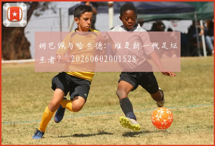 姆巴佩与哈兰德:谁是新一代足坛王者?_20260602001528